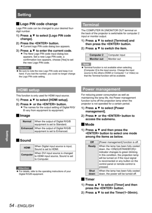 Page 54Setting
54 - ENGLISH
Settings
Logo PIN code change 
J
Logo PIN code can be changed to your desired four-
digit number.
Press ▲▼ to select [Logo PIN code 
1  ) 
change].
Press the  button.
2  ) 
Current logo PIN code dialog box appears. 
z
Press ▲▼ to enter the current code.
3  ) 
The New Logo PIN code input dialog box  
z
appears. Set a new Logo PIN code, a 
confirmation box appears, choose [Yes] to set 
the new Logo PIN code.
Attention
Be sure to note the new Logo PIN code and keep it on 
 
z
hand. If...
