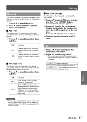 Page 57ENGLISH - 57
Settings
Security
This function allows you to use the Key lock and PIN 
code lock function to set the security for the projector 
operation.
Press ▲▼ to select [Security].
1  ) 
Press ► or the  button to 
2  ) 
access the submenu.
Key lock 
J
This function locks the control panel and remote 
control buttons to prevent operation by unauthorized 
persons.
Press ▲▼ to select the desired items 
1  ) 
as below.
Unlocked.
Lock the operation of the control 
panel. To unlock, use the remote...