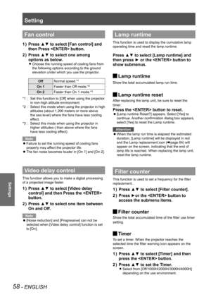 Page 58Setting
58 - ENGLISH
Settings
Fan control
Press ▲▼ to select [Fan control] and 
1  ) 
then Press  button.
Press ▲▼ to select one among 
2  ) 
options as below.
Choose the running speed of cooling fans from  
z
the following options according to the ground 
elevation under which you use the projector.
Off Normal speed.*1
On 1 Faster than Off mode.*2
On 2Faster than On 1 mode.*3
Set this function to [Off] when using the projector 
*1 : 
in non-high altitude environment.
Select this mode when using the...
