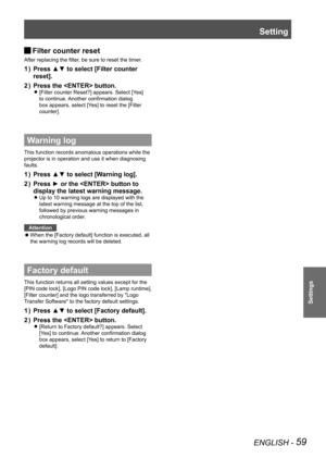 Page 59Setting
ENGLISH - 59
Settings
Filter counter reset 
J
After replacing the filter, be sure to reset the timer.
Press ▲▼ to select [Filter counter 
1  ) 
reset].
Press the  button. 
2  ) 
[Filter counter Reset?] appears. Select [Yes]  
z
to continue. Another confirmation dialog 
box appears, select [Yes] to reset the [Filter 
counter].
Warning log
This function records anomalous operations while the 
projector is in operation and use it when diagnosing 
faults.
Press ▲▼ to select [Warning log].
1  ) 
Press...