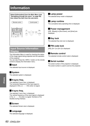 Page 60Information
60 - ENGLISH
Settings
Select [Information] from the Main Menu (see 
“Navigating through the menu” on page 36), 
then select the item from the sub-menu.
Remote controlControl panel
Input Source Information 
Display 
The Information Menu is used for checking the status 
of the image signal being projected and the operation 
of the projector.
You can also Press the  button on the remote 
control to display the Information menu.
Input 
J
The selected input source is displayed.
System 
J
The...