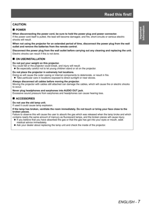 Page 7Read this first!
ENGLISH - 7
Important  
Information
CAUTION:
POWER
 
„
When disconnecting the power cord, be sure to hold the power plug and po\
wer connector.
If the power cord itself is pulled, the lead will become damaged, and fire, short-circuits or serious electric 
shocks will result.
When not using the projector for an extended period of time, disconnect \
the power plug from the wall 
outlet and remove the batteries from the remote control.
Disconnect the power plug from the wall outlet...