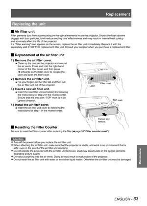 Page 63Replacement
ENGLISH - 63
Maintenance
Replacing the unit
Air filter unit 
J
Filter prevents dust from accumulating on the optical elements inside the projector
. Should the filter become  
clogged with dust particles, it will reduce cooling fans’ effectiveness and may result in internal heat buildup   
and adversely affect the life of the projector. 
If a “Filter warning” icon appears on the screen, replace the air filter unit immediately . Replace it with the 
separately sold ET-RFT100 replacement filter...