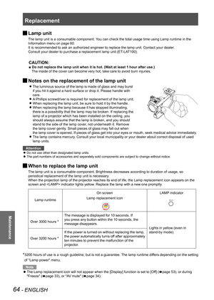Page 64Replacement
64 - ENGLISH
Maintenance
 
JLamp unit
The lamp unit is a consumable component. You can check the total usage time using Lamp runtime in the 
Information menu on page 60.
It is recommended to ask an authorized engineer to replace the lamp unit\
. Contact your dealer.
Consult your dealer to purchase a replacement lamp unit (ET-LAT100).
CAUTION:
■ Do not replace the lamp unit when it is hot. (Wait at least 1 hour after use.)
The inside of the cover can become very hot, take care to avoid burn...