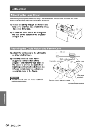 Page 66Replacement
66 - ENGLISH
Maintenance
Attaching the Lens Cover
When moving this projector or while not using it over an extended period\
 of time, attach the lens cover.
Attach the lens cover according to the following procedures.
Thread the string through the hole on the              
1  ) 
lens cover and then tie a knot in the string              
 to secure it in place.
To pass the other end of the string into                
2  ) 
the hole on the bottom of the projector                
and pull at...