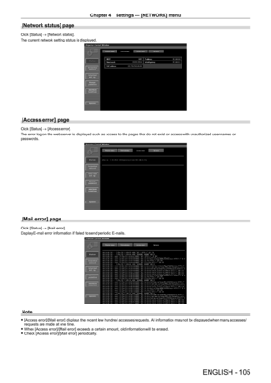 Page 105Chapter 4 Settings — [NETWORK] menu
ENGLISH - 105
[Network status] page
Click [Status] → [Network status].
The current network setting status is displayed.
[Access error] page
Click [Status] → [Access error].
The error log on the web server is displayed such as access to the pages that do not exist or access with unauthorized user names or 
passwords.
[Mail error] page
Click [Status] → [Mail error].
Display E-mail error information if failed to send periodic E-mails.
Note
 f[Access error]/[Mail error]...