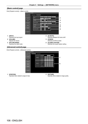 Page 106Chapter 4 Settings — [NETWORK] menu
106 - ENGLISH
[Basic control] page
Click [Projector control] → [Basic control].
1
2
5
6 3
4
1 [INPUT]
Switches the input signal.
2
 
[VOLUME]
Adjusts the volume.
3

 
[PICTURE MODE]
Switches the video mode. 4

 [A V MUTE]
Switches between AV mute on/off.
5
 
[POWER]
Switches on/of

f the power.
6
 
[CLOSED CAPTION]
Switches the closed caption setting.
[Advanced control] page
Click [Projector control] → [Advanced control].
1
2
1 [POSITION]
Operates items related to...