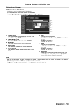 Page 107Chapter 4 Settings — [NETWORK] menu
ENGLISH - 107
[Network config] page
Click [Detailed set up] → [Network config].
 fClick [Network config] to display the  [CAUTION!]

 screen.
 fThe current settings are displayed by pressing the [Next] button.
 fThe following setting change screen is displayed by clicking the [Change] button.
1
2
3
4
5
6
7
8
1 [Projector name]
Enter the name of the projector
. Enter the host name if it is 
required when using a DHCP server etc.
2
 
[DHCP
  ON]/[DHCP OFF]
To enable the...