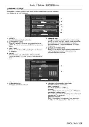 Page 109Chapter 4 Settings — [NETWORK] menu
ENGLISH - 109
[E-mail set up] page
When there is a problem, an E-mail can be sent to preset E-mail addresses (up to two addresses).
Click [Detailed set up] → [E-mail set up].
1
2
3
4
5
6
1 [ENABLE]
Select [Enable] to use the E-mail function.
2
 
[SMTP
  SERVER NAME]
Enter the IP address or the server name of the E-mail server 
(SMTP). To enter the server name, the DNS server needs to be 
set up.
3
 
[MAIL
  FROM]
Enter the E-mail address of the projector. (Up to 63...