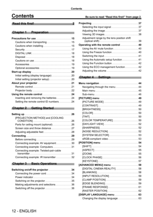 Page 1212 - ENGLISH
Contents
Contents
Read this first!    2
Chapter 1
 
Preparation
Precautions for use      15
Cautions when transporting
    
 1 5
Cautions when installing
    
 1 5
Security
    
 1 7
DIGIT
AL LINK
    
 1 8
Disposal
    
 1 8
Cautions on use
    
 1 8
Accessories
    
 1 9
Optional accessories
    
 1 9
Start-up display
    
 20
Initial setting (display language)
    
 2 0
Initial setting (projector setup)
    
 2 0
About your projector
    
 21
Remote control
    
 2 1
Projector body...
