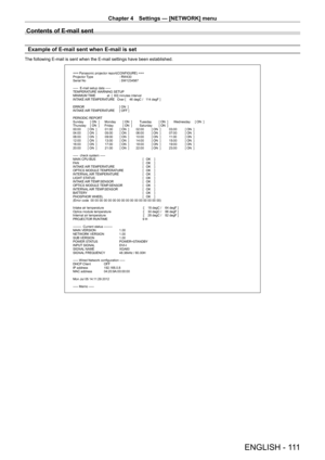 Page 111Chapter 4 Settings — [NETWORK] menu
ENGLISH - 111
Contents of E-mail sent
Example of E-mail sent when E-mail is set
The following E-mail is sent when the E-mail settings have been established.
=== Panasonic projector report(CONFIGURE) ===
Projector Type : RW430
Serial No  : SW1234567
-----  E-mail setup data -----
TEMPERATURE WARNING SETUP
MINIMUM TIME             at  [  60] minutes interval
INTAKE AIR TEMPERATURE   Over [    46 degC /   114 degF ] 
ERROR  [ ON  ]
INTAKE AIR TEMPERATURE  [ OFF ]
PERIODIC...