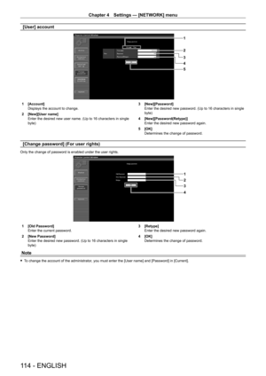 Page 114Chapter 4 Settings — [NETWORK] menu
114 - ENGLISH
[User] account
1
2
3
5 4
1 [Account]
Displays the account to change.
2
 
[New][User name]
Enter the desired new user name. (Up to 16 characters in single 
byte) 3

 [New][Password]
Enter the desired new password. (Up to 16 characters in single 
byte)
4
 
[New][Password(Retype)]
Enter the desired new password again.
5

 
[OK]
Determines the change of password.
[Change password] (For user rights)
Only the change of password is enabled under the user...