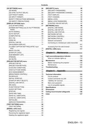 Page 13ENGLISH - 13
Contents
[3D SETTINGS] menu
    
 64
[3D MODE]
    
 6 4
[3D SYNC OUTPUT
 DELAY]
    
 6 4
[LEFT/RIGHT
 SWAP]
    
 6 4
[3D INPUT
 FORMAT]
    
 6 5
[SAFETY
 PRECAUTIONS MESSAGE]
    
 6 5
[3D SAFETY
 PRECAUTIONS]
    
 6 6
[DISPLA
Y OPTION] menu
    
 67
[COLOR MA
TCHING]
    
 6 7
[SCREEN SETTING] (only for the PT
-

RW430U 
series)
    
 6 8
[AUT
O SIGNAL]
    
 6 9
[AUT
O SETUP]
    
 6 9
[COMPUTER IN]
    
 6 9
[DVI-I IN]
    
 7 0
[HDMI IN]
    
 7 1
[DIGIT
AL LINK IN]
    
 7 1...