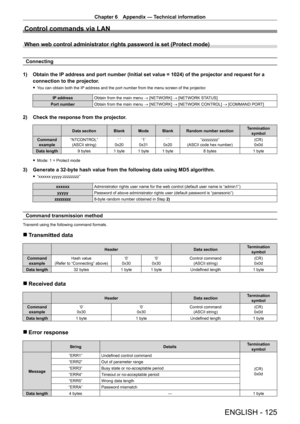 Page 125Chapter 6 Appendix — Technical information
ENGLISH - 125
Control commands via LAN
When web control administrator rights password is set (Protect mode)
Connecting
1)  
Obtain the IP
  address and port number (Initial set value = 1024) of the projector a\
nd request for a 
connection to the projector.
 f You can obtain both the IP address and the port number from the menu screen of the projector.
IP address
Obtain from the main menu → [NETWORK] → [NETWORK STATUS]
Port number Obtain from the main menu →...