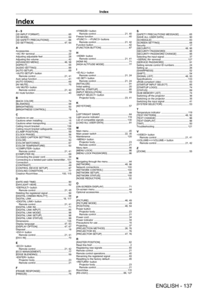 Page 137Index
ENGLISH - 137
0 – 9[3D INPUT FORMAT]     6 5
[3D MODE]
     6 4
[3D SAFETY
 PRECAUTIONS]
     6 6
[3D SETTINGS]
     47,   64
AAccessories    1 9
 terminal
     2 2
Adjusting adjustable feet
     2 8
Adjusting the volume
     4 2
[ADV
ANCED MENU]
     46,   58
[ASPECT]
     5 5
[AUDIO SETTING]
     8 8
[AUT
O SETUP]
     6 9
 button
Remote control
    
 21,   41
Auto setup function
     4 1
[AUT
O SIGNAL]
     6 9
[A
V MUTE]
     7 5
 button Remote control
    
 21,   40
AV mute function
     4 0...