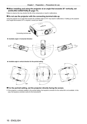 Page 16Chapter 1 Preparation — Precautions for use
16 - ENGLISH
 rWhen installing and using the projector at an angle that exceeds 30° \
vertically , set 
[COOLING CONDITION] ( x
  page   77).
Failure to observe this may shorten the life of the components or result in malfunctions.
 rDo not use the projector with the connecting terminal side up.
Using the projector at an angle that exceeds the available angle of 210° may result in malfunctions. If setting up the projector 
at an angle that exceeds 210° is...