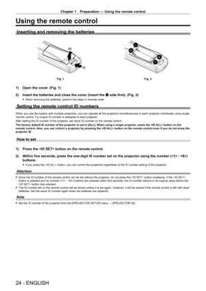Page 24Chapter 1 Preparation — Using the remote control
24 - ENGLISH
Using the remote control
Inserting and removing the batteries
(i)
(ii)
Fig. 1
Fig. 2
1) Open the cover. (Fig. 1)
2)  
Insert the batteries and close the cover (insert the 
 m side first). (Fig. 2)
 fWhen removing the batteries, perform the steps in reverse order .
Setting the remote control ID numbers
When you use the system with multiple projectors, you can operate all the projectors simultaneously or each projector individually using single...