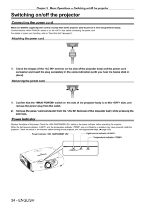 Page 34Chapter 3 Basic Operations — Switching on/off the projector
34 - ENGLISH
Switching on/off the projector
Connecting the power cord
Make sure that the supplied power cord is securely fixed to the projector body to prevent it from being removed easily.
Confirm that the  switch is on the  side before connecting the power cord.
For details of power cord handling, refer to “Read this first!” ( x page 2).
Attaching the power cord
1) Check the shapes of the  terminal on the side of the projector bo\
dy and the...