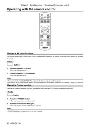 Page 40Chapter 3 Basic Operations — Operating with the remote control
40 - ENGLISH
Operating with the remote control
Using the AV mute function
If the projector is not used for a certain period of time during the meeting intermission, for example, it is possible to turn off the audio and video 
temporarily.
 button
1) Press the  button.
 fThe audio and video turn of f.
2) Press the  button again.
 fThe audio and video turn on.
Note
 fThe power indicator  flashes slowly when the projector is in AV mute mode....
