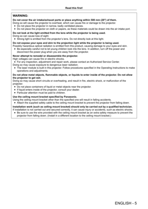 Page 5ENGLISH - 5
Read this first!
WARNING:
Do not cover the air intake/exhaust ports or place anything within 500 mm (20") of them.
Doing so will cause the projector to overheat, which can cause fire or damage to the projector .
 fDo not place the projector in narrow

, badly ventilated places.
 fDo not place the projector on cloth or papers, as these materials could be drawn into the air intake port.
Do not look at the light emitted from the lens while the projector is be\
ing used.
Doing so can cause...