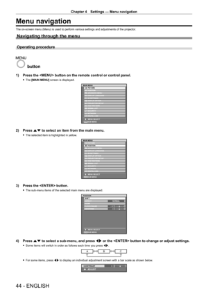 Page 44Chapter 4 Settings — Menu navigation
44 - ENGLISH
Menu navigation
The on-screen menu (Menu) is used to perform various settings and adjustments of the projector.
Navigating through the menu
Operating procedure
 button
1) Press the  button on the remote control or control panel.
 fThe  [MAIN MENU] screen is displayed.
ENTER
MAIN MENUPICTURE
POSITION
ADVANCED MENU
DISPLAY LANGUAGE
DISPLAY OPTION 3D SETTINGS
PROJECTOR SETUP
TEST PATTERN
SIGNAL LIST
SECURITY
NETWORK
DIGITAL LINK
MENU SELECT
SUB MENU
2) Press...