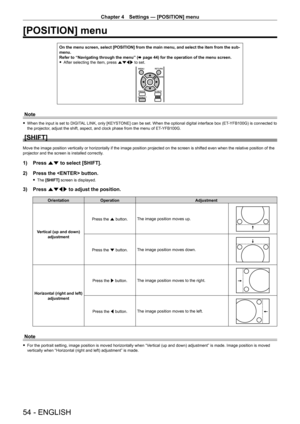 Page 54Chapter 4 Settings — [POSITION] menu
54 - ENGLISH
[POSITION] menu
On the menu screen, select [POSITION] from the main menu, and select the\
 item from the sub-
menu.
Refer to “Navigating through the menu” (x
  page   44) for the operation of the menu screen.
 fAfter selecting the item, press 

asqw to set.
Note
 fWhen the input is set to DIGIT AL LINK, only [KEYSTONE] can be set. When the optional digital interface box (ET- YFB100G) is connected to 
the projector, adjust the shift, aspect, and clock...