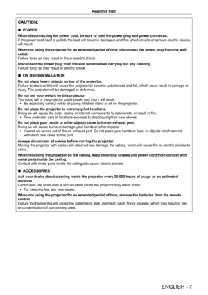 Page 7ENGLISH - 7
Read this first!
CAUTION:
 rPOWER
When disconnecting the power cord, be sure to hold the power plug and po\
wer connector.
If the power cord itself is pulled, the lead will become damaged, and fire, short-circuits or serious electric shocks 
will result.
When not using the projector for an extended period of time, disconnect \
the power plug from the wall 
outlet.
Failure to do so may result in fire or electric shock.
Disconnect the power plug from the wall outlet before carrying out any c\...