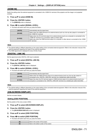 Page 71Chapter 4 Settings — [DISPLAY OPTION] menu
ENGLISH - 71
[HDMI IN]
Switch the setting when the external equipment is connected to the  terminal of the projector and the image is not projected 
correctly.
1) Press as to select [HDMI IN].
2)  
Press the  button.
 f The  [HDMI IN] screen is displayed.
3) Press  qw to switch [SIGNAL LEVEL].
 fThe items will switch each time you press the button.
[AUTO] Automatically sets the signal level.
[64 - 940] Select when the HDMI terminal of an external device (such as...