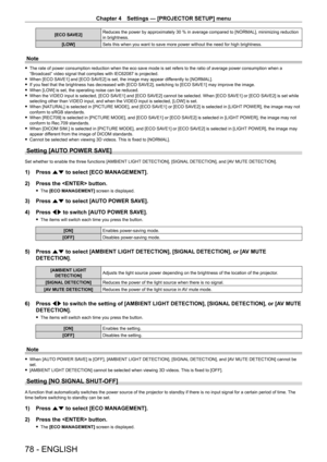 Page 78Chapter 4 Settings — [PROJECTOR SETUP] menu
78 - ENGLISH
[ECO SAVE2]Reduces the power by approximately 30   % in average compared to [NORMAL], minimizing reduction 
in brightness.
[LOW] Sets this when you want to save more power without the need for high brightness.
Note
 fThe rate of power consumption reduction when the eco save mode is set refers to the ratio of average power consumption when a 
“Broadcast” video signal that complies with IEC62087 is projected.
 fWhen [ECO SA

VE1] and [ECO SAVE2] is...