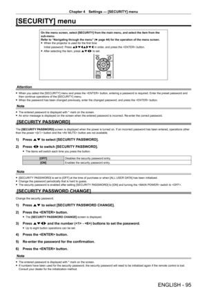 Page 95Chapter 4 Settings — [SECURITY] menu
ENGLISH - 95
[SECURITY] menu
On the menu screen, select [SECURITY] from the main menu, and select the\
 item from the 
sub-menu.
Refer to “Navigating through the menu” (x
  page   44) for the operation of the menu screen.
 fWhen the projector is used for the first time
Initial password: Press  awsqawsq in order

, and press the  button.
 fAfter selecting the item, press 

asqw to set.
Attention
 fWhen you select the [SECURITY] menu and press the  button, entering a...
