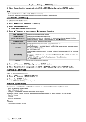 Page 100Chapter 4 Settings — [NETWORK] menu
100 - ENGLISH
5) When the confirmation is displayed, select [OK] or [CANCEL], and press t\
he  button.
Note
 f When using a DHCP  server, confirm that the DHCP server is running. fConsult your network administrator regarding the IP
 address, subnet mask, and default gateway.
[NETWORK CONTROL]
Set up the control method of the network.
1) Press as to select [NETWORK CONTROL].
2)  
Press the  button.
 f The  [NETWORK CONTROL] screen is displayed.
3) Press  as to select an...
