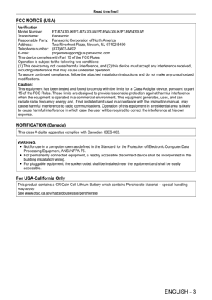Page 3ENGLISH - 3
Read this first!
FCC NOTICE (USA)
Verification
Model Number:  
PT
 -RZ470UK/PT-RZ470UW/PT-RW430UK/PT-RW430UW
Trade Name: 
 
Panasonic
Responsible Party: 

 
Panasonic Corporation of North 
 America
Address:
 
T
 wo Riverfront Plaza, Newark, NJ 07102-5490
Telephone number: 
 
(877)803-8492
E-mail: 

 
projectorsupport@us.panasonic.com
This device complies with Part 15 of the FCC Rules.
Operation is subject to the following two conditions:
(1) 

This device may not cause harmful interference,...