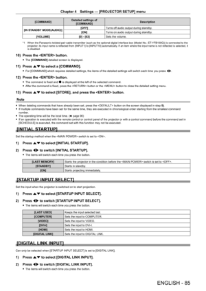 Page 85Chapter 4 Settings — [PROJECTOR SETUP] menu
ENGLISH - 85
[COMMAND]Detailed settings of 
[COMMAND] Description
[IN STANDBY MODE(AUDIO)] [OFF]
Turns off audio output during standby.
[ON] Turns on audio output during standby.
[VOLUME] [0] - [63]Sets the volume.
*1 When the Panasonic twisted-pair-cable transmitter (such as the optional digital interface box (Model No.: ET- YFB100G)) is connected to the 
projector, its input name is reflected from [INPUT1] to [INPUT10] automatically. If an item where the...