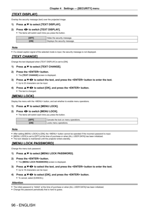 Page 96Chapter 4 Settings — [SECURITY] menu
96 - ENGLISH
[TEXT DISPLAY]
Overlap the security message (text) over the projected image.
1) Press as to select [TEXT DISPLAY].
2)  
Press 
 qw to switch [TEXT DISPLAY].
 fThe items will switch each time you press the button.
[OFF] Hides the security message.
[ON] Displays the security message.
Note
 fIf a closed caption signal of the selected mode is input, the security message is not displayed.
[TEXT CHANGE]
Change the text displayed when [TEXT DISPLAY] is set to...