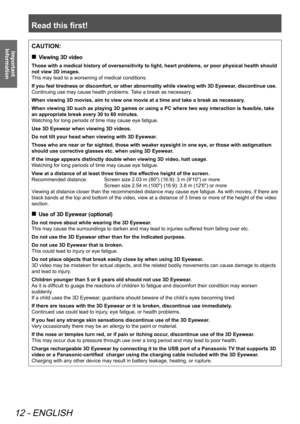 Page 12Read this first!
12 - ENGLISH
Important 
InformationCAUTION:
 
„
Viewing 3D video
Those with a medical history of oversensitivity to light, heart problems, or poor physical health should 
not view 3D images.
This may lead to a worsening of medical conditions.
If you feel tiredness or discomfort, or other abnormality while viewing with 3D Eyewear, discontinue use. 
Continuing use may cause health problems. Take a break as necessary.
When viewing 3D movies, aim to view one movie at a time and take a...