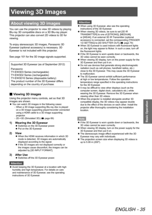 Page 35Viewing 3D Images
ENGLISH - 35
Basic Operation
Viewing 3D Images
About viewing 3D images
You can use the projector to view 3D videos by playing 
Blu-ray 3D compatible discs on a 3D Blu-ray player. 
This projector can also convert 2D videos to 3D for 
viewing.
To enjoy stereoscopic 3D images, Panasonic 3D 
Eyewear (optional accessory) is necessary. 3D 
Eyewear is not included with this projector.
See page 101 for the 3D image signals supported.
Supported 3D Eyewear (as of September 2012)
Panasonic...
