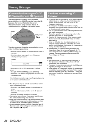 Page 36Viewing 3D Images
36 - ENGLISH
Basic Operation
Communication range of a 3D 
IR Transmitter and 3D Eyewear
The IR signals for controlling the 3D Eyewear 
transmitted from the 3D IR Transmitter reach the 3D 
Eyewear after being reflected by the screen.  
The communication range between the 3D IR 
Transmitter and 3D Eyewear is as shown below.
 
Screen          3D Eyewear
Approx. 5 m (16'5")
Approx. 4 m (13'1") Approx. 4 m (13'1")
The diagram above shows the communication range 
under...