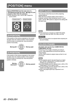 Page 60[POSITION] menu
60 - ENGLISH
Settings
[POSITION] menu
Select [POSITION] from the main menu in 
“Navigating through the menu” (
 page 37) and 
choose an item from the submenu.
 
z After selecting an item, use the ▲
▼ to adjust the 
screen position.
Remote contro lProjector controls\
[H-POSITION]
If the position of the picture projected on the screen 
deviates when the relative position of the projector 
and the screen is correctly set, move the picture 
position horizontally.
Moving left
Moving right...