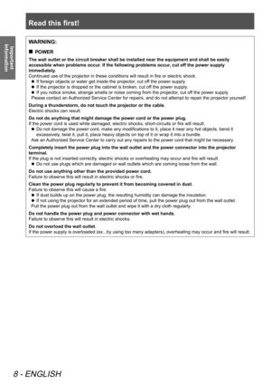 Page 8Read this first!
8 - ENGLISH
Important 
InformationWARNING:
 
„
POWER
The wall outlet or the circuit breaker shall be installed near the equipment and shall be easily 
accessible when problems occur. If the following problems occur, cut off the power supply 
immediately.
Continued use of the projector in these conditions will result in fire or electric shock.
 
z If foreign objects or water get inside the projector, cut off the power supply.
 
z If the projector is dropped or the cabinet is broken,...