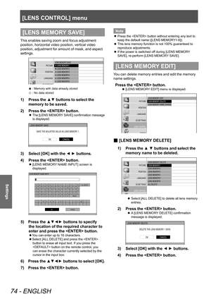 Page 74[LENS CONTROL] menu
74 - ENGLISH
Settings
[LENS MEMORY SAVE]
This enables saving zoom and focus adjustment 
position, horizontal video position, vertical video 
position, adjustment for amount of mask, and aspect 
settings.
LENS MEMORY SAVE
     LENS MEMO RY1
      LENS MEMORY2
      LENS MEMORY3
      LENS MEMORY4
      LENS MEMORY5
      LENS MEMORY6
PI\fTURE
POSITION
LANGUAGE
3\b SETTINGS
LENS \fONTROL OPTION
Ò: Memory with data already stored
Ñ : No data stored
1)  
Press the ▲▼ buttons to select...