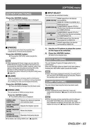 Page 83[OPTION] menu
ENGLISH - 83
Settings
[OTHER FUNCTIONS]
Press the  button.
 
z The [OTHER FUNCTIONS] menu is displayed.
 OTHER FUNCTIONS
 FREEZE
 BLANK
 VIERA LINK
 INPUT SELECT
 H\fMI1 IN
 H\fMI2 IN
 H\fMI\b IN
 COMPUTER IN
 COMPONENT
 IN
 S-VI\fEO IN
 VI\fEO IN
PICTURE
POSITION
LANGUAGE
\b\f SETTINGS
LENS CONTROL OPTION
 
■ [FREEZE]
You can temporarily freeze the projected video 
independently of external device playback.
Press the  button.
 
z Pressing the  button cancels the 
function.
Note
 
z While...