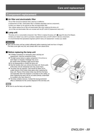 Page 89Care and replacement
ENGLISH - 89
Maintenance
Component replacement
 
■ Air filter and 
electrostatic filter
The air filter should be replaced when cleaning is ineffective.   
A replacement air filter / electrostatic filter is available separately (service component).    
Contact your dealer for the optional air filter and electrostatic filter . 
 Also, please replace the air filter and electrostatic filter when replacing the lamp unit.   
 (An air filter and electrostatic filter are included with the...