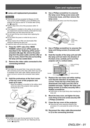 Page 91Care and replacement
ENGLISH - 91
Maintenance
 
■ Lamp unit replacement procedure
Attention
 
z Once a lamp unit has exceeded its lifespan of 4 000 
hours (when [LAMP POWER] is set to [NORMAL]) the 
projector can only be used for 10 minutes after turning 
on. (
 page 90) 
 
z Perform steps 20) to 23) of the procedure within 10 
minutes.
 
z If the projector is installed on the ceiling, do not carry out 
any replacement procedure directly underneath the lamp 
unit and keep your face away from the unit....