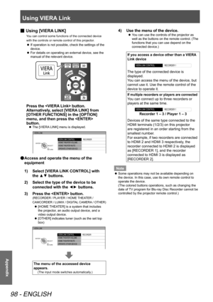 Page 98Using VIERA Link
98 - ENGLISH
Appendix
 
■ Using [VIERA LINK]
You can control some functions of the connected device 
with the controls or remote control of this projector.
 
z If operation is not possible, check the settings of the 
device.
 
z For details on operating an external device, see the 
manual of the relevant device.
Press the  button.
Alternatively, select [VIERA LINK] from 
[OTHER FUNCTIONS] in the [OPTION] 
menu, and then press the  
button.
 
z The [VIERA LINK] menu is displayed.
VIERA...