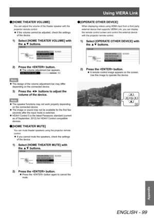 Page 99Using VIERA Link
ENGLISH - 99
Appendix
 
● [HOME THEATER VOLUME]
You can adjust the volume of the theater speaker with the 
projector remote control.
 
z If the volume cannot be adjusted, check the settings 
of the device.
1)  
Select [HOME THEATER VOLUME] with 
the ▲▼ buttons.
VIERA LINK CONTROL
HOME  THEATER VOLUME
HOME  THEATER MUTE
OPERATE OTHER DEVICE  RECORDER
VIERA LINK
RETURN
SELECT
ENTER
2)  
Press the  button.
 
z The volume adjustment bar appears.
HOME 
THEATER VOLUME 64
Note
 
z The design of...