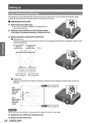 Page 24Setting up
24 - ENGLISH
Getting Started
Lens shift and positioning
If the projector is not positioned right in front of the center of the screen, you can adjust the projected image 
position by moving the lens shift dials within the shift range of the lens.
 
■ Adjusting the lens shift
1)  
Remove the lens shift cover.
 
z See “About your projector” ( page 19) regarding how to 
open the lens shift cover.
2)   Rotate the lens shift lever in the direction shown 
in the figure (counterclockwise) to release...