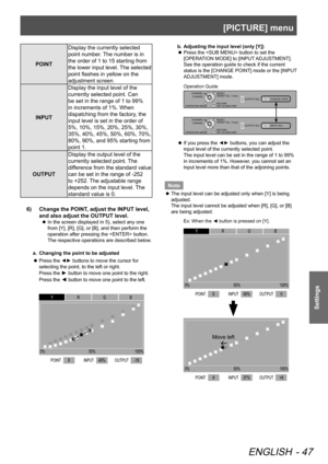 Page 47[PICTURE] menu
ENGLISH - 47
Settings
POINTDisplay the currently selected 
point number. The number is in 
the order of 1 to 15 starting from 
the lower input level. The selected 
point flashes in yellow on the 
adjustment screen.
INPUT Display the input level of the 
currently selected point. Can 
be set in the range of 1 to 99% 
in increments of 1%. When 
dispatching from the factory, the 
input level is set in the order of 
5%, 10%, 15%, 20%, 25%, 30%, 
35%, 40%, 45%, 50%, 60%, 70%, 
80%, 90%, and 95%...