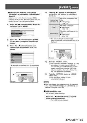 Page 53[PICTURE] menu
ENGLISH - 53
Settings
 
z
Adjusting the selected color (when 
[R G BCM Y] is  s ele cte d  f o r [ A DJU STM EN T 
MODE])
Select the color from 6 different color types ([RED], 
[GREEN], [BLUE], [CYAN], [MAGENTA], [YELLOW]) and 
adjust [COLOUR], [TINT] and [BRIGHTNESS].
1)   Press the ◄► buttons to select [RGBCMY] 
in [ADJUSTMENT MODE].
COLOUR MANAGEMENT
PROFILE
ADJUSTMENT MODE
STAR T ADJUSTMENT
LOG NORMAL
RGBCM\f
2)  
Press the ▲▼ buttons to select [START 
ADJUSTMENT] and press the...