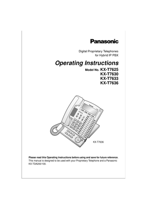 Page 1OPERABC
DEF
12
11
10
9
8
7
6
5
4
3
2
124
23
22
21
20
19
18
17
16
15
14
13
JKL MNO GHITUV
WXYZ PQRS
INTERCOMAUTO ANSWERAUTO DIAL
CONF
FWD / DND
PAUSE
MUTESTORE
TRANSFERHOLD REDIAL
MESSAGE
SP-
PHONE
CANCEL
ENTER
KX-
T7636
FLASH /
RECALL
Please read this Operating Instructions before using and save for future reference.
This manual is designed to be used with your Proprietary Telephone and a Panasonic 
KX-TDA200/100.
Digital Proprietary Telephones
for Hybrid IP PBX
Operating Instructions
Model No. KX-T7625...