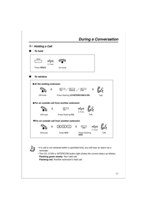 Page 1111
During a Conversation
Holding a Call
 To hold
 To retrieve
If a call is not retrieved within a specified time, you will hear an alarm as a 
reminder. 
The CO, G-DN or INTERCOM button light shows the current status as follows:
Flashing green slowly: Yo u r  h e l d  c a l l
Flashing red: Another extensions held call.
Press HOLD.
C.Tone   
HOLD
On-hook.
Off-hook.
Off-hook.
   At the holding extension 
   For an outside call from another extension 
Talk.
C.Tone   
Press flashing CO/INTERCOM/G-DN.
(CO)...